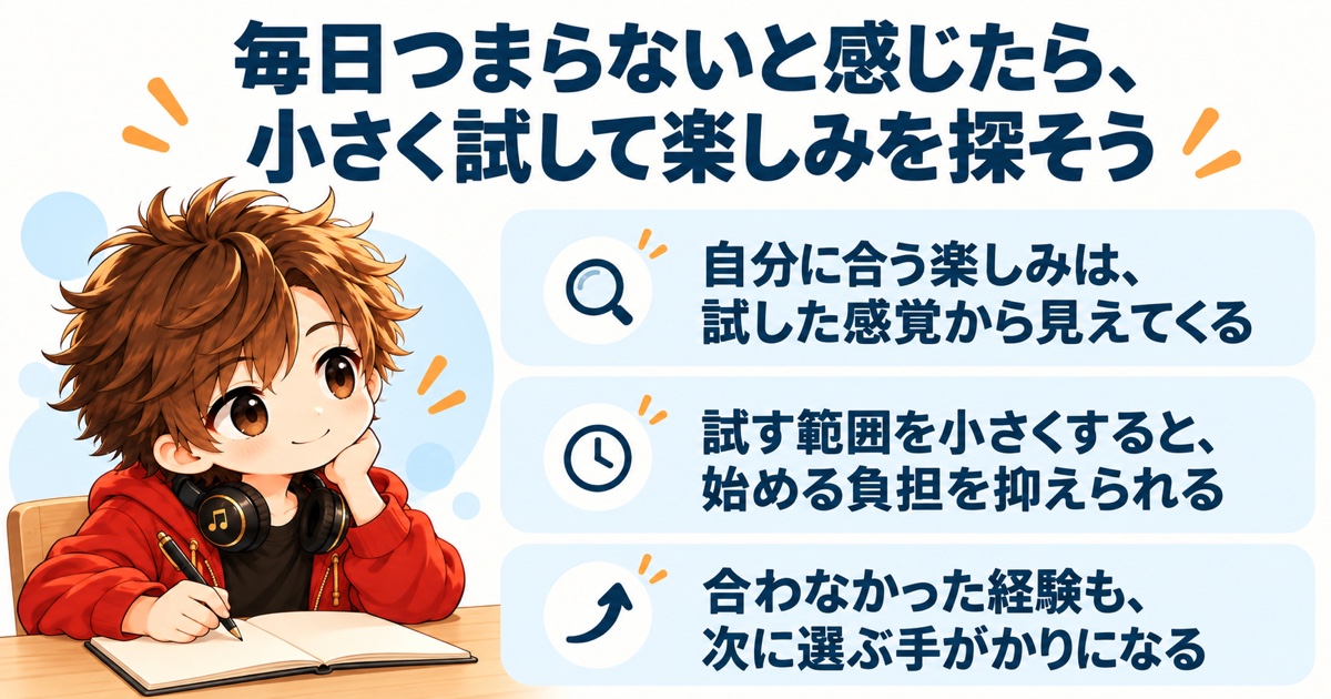 毎日つまらないと感じたら、小さく試して楽しみを探そう（自分に合う楽しみは、試した感覚から見えてくる／試す範囲を小さくすると、始める負担を抑えられる／合わなかった経験も、次に選ぶ手がかりになる）